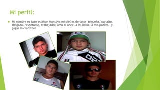 Mi perfil: 
 Mi nombre es juan esteban Montoya mi piel es de color trigueña, soy alto, 
delgado, respetuoso, trabajador, amo el once, a mi novia, a mis padres, y 
jugar microfútbol. 
 