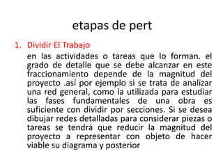 etapas de pert
1. Dividir El Trabajo
   en las actividades o tareas que lo forman. el
   grado de detalle que se debe alcanzar en este
   fraccionamiento depende de la magnitud del
   proyecto .así por ejemplo si se trata de analizar
   una red general, como la utilizada para estudiar
   las fases fundamentales de una obra es
   suficiente con dividir por secciones. Si se desea
   dibujar redes detalladas para considerar piezas o
   tareas se tendrá que reducir la magnitud del
   proyecto a representar con objeto de hacer
   viable su diagrama y posterior
 