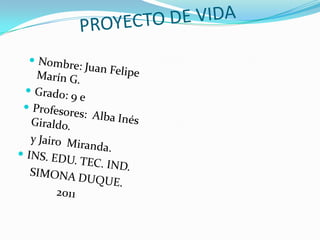               PROYECTO DE VIDA Nombre: Juan Felipe Marín G. Grado: 9 e Profesores:  Alba Inés Giraldo.     y Jairo  Miranda. INS. EDU. TEC. IND.     SIMONA DUQUE.                  2011                         