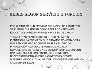 REDES SEGÚN SERVICIO O FUNCION
• POR ÚLTIMO, SEGÚN SERVICIO O FUNCIÓN DE LAS REDES,
SE PUEDEN CLASIFICAR COMO REDES COMERCIALES,
EDUCATIVAS O REDES PARA EL PROCESO DE DATOS.
• TODAS ESTAS CLASIFICACIONES, NOS PERMITEN
IDENTIFICAR LA FORMA EN QUE ESTAMOS CONECTADOS A
UNA RED, QUÉ USO PODEMOS DARLE Y EL TIPO DE
INFORMACIÓN A LA CUAL TENDREMOS ACCESO.
CONOCERLAS ENTONCES NOS SERVIRÁ PARA ELEGIR CON
UNA BASE MUCHO MÁS SÓLIDA, QUÉ CONEXIÓN
NECESITAMOS PARA CUBRIR LAS NECESIDADES DE
NUESTRO NEGOCIO Y VALORIZAR LOS COSTOS QUE IMPLICA
CADA UNA DE ELLAS.
 
