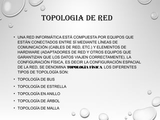 TOPOLOGIA DE RED
• UNA RED INFORMÁTICA ESTÁ COMPUESTA POR EQUIPOS QUE
ESTÁN CONECTADOS ENTRE SÍ MEDIANTE LÍNEAS DE
COMUNICACIÓN (CABLES DE RED, ETC.) Y ELEMENTOS DE
HARDWARE (ADAPTADORES DE RED Y OTROS EQUIPOS QUE
GARANTIZAN QUE LOS DATOS VIAJEN CORRECTAMENTE). LA
CONFIGURACIÓN FÍSICA, ES DECIR LA CONFIGURACIÓN ESPACIAL
DE LA RED, SE DENOMINA TOPOLOGÍA FÍSICA. LOS DIFERENTES
TIPOS DE TOPOLOGÍA SON:
• TOPOLOGÍA DE BUS
• TOPOLOGÍA DE ESTRELLA
• TOPOLOGÍA EN ANILLO
• TOPOLOGÍA DE ÁRBOL
• TOPOLOGÍA DE MALLA
 