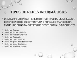 TIPOS DE REDES INFORMÁTICAS
• UNA RED INFORMÁTICA TIENE DISTINTOS TIPOS DE CLASIFICACIÓN
DEPENDIENDO DE SU ESTRUCTURA O FORMA DE TRANSMISIÓN,
ENTRE LOS PRINCIPALES TIPOS DE REDES ESTÁN LOS SIGUIENTES:
• Redes por Alcance
• Redes por tipo de conexión
• Redes por relación funcional
• Redes por Topología
• Redes por Direccionalidad
• Redes por grado de autentificación
• Redes por grado de difusión
• Redes por servicio y función
 