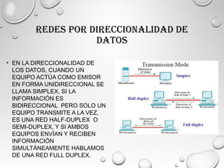 REDES POR DIRECCIONALIDAD DE
DATOS
• EN LA DIRECCIONALIDAD DE
LOS DATOS, CUANDO UN
EQUIPO ACTÚA COMO EMISOR
EN FORMA UNIDIRECCIONAL SE
LLAMA SIMPLEX, SI LA
INFORMACIÓN ES
BIDIRECCIONAL PERO SOLO UN
EQUIPO TRANSMITE A LA VEZ,
ES UNA RED HALF-DUPLEX O
SEMI-DUPLEX, Y SI AMBOS
EQUIPOS ENVÍAN Y RECIBEN
INFORMACIÓN
SIMULTÁNEAMENTE HABLAMOS
DE UNA RED FULL DUPLEX.
 