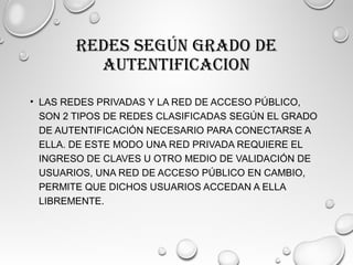 REDES SEGÚN GRADO DE
AUTENTIFICACION
• LAS REDES PRIVADAS Y LA RED DE ACCESO PÚBLICO,
SON 2 TIPOS DE REDES CLASIFICADAS SEGÚN EL GRADO
DE AUTENTIFICACIÓN NECESARIO PARA CONECTARSE A
ELLA. DE ESTE MODO UNA RED PRIVADA REQUIERE EL
INGRESO DE CLAVES U OTRO MEDIO DE VALIDACIÓN DE
USUARIOS, UNA RED DE ACCESO PÚBLICO EN CAMBIO,
PERMITE QUE DICHOS USUARIOS ACCEDAN A ELLA
LIBREMENTE.
 