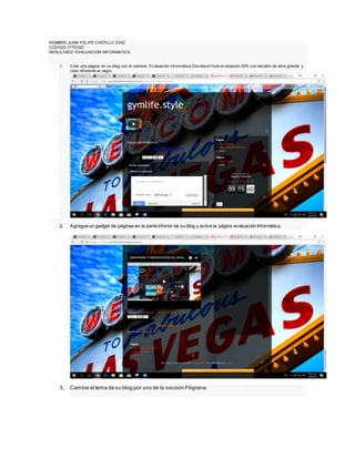 NOMBRE:JUAN FELIPE CASTILLO DIAZ
CODIGO:17151021
RESULTADO EVALUACION INFORMATICA
1. Cree una página en su blog con el nombre: Ev aluación Inf ormática.Escriba el título ev aluación 30% con tamaño de letra grande y
color dif erente al negro.
2. Agregue un gadget de páginas en la parte inferior de su blog y active la página evaluación Informática.
3. Cambie el tema de su blog por uno de la sección Filigrana.
 