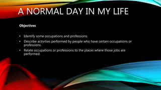 A NORMAL DAY IN MY LIFE
Objectives:
• Identify some occupations and professions.
• Describe activities performed by people who have certain occupations or
professions.
• Relate occupations or professions to the places where those jobs are
performed.
 