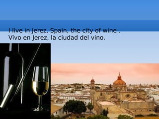 I live in Jerez, Spain, the city of wine .
Vivo en Jerez, la ciudad del vino.
 