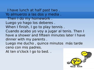 I have lunch at half past two .
Yo almuerzo a las dos y media .
Then I do my homework .
Luego yo hago los deberes .
When I finish, I go to play tennis .
Cuando acabo yo voy a jugar al tenis. Then I
have a shower and fifteen minutes later I have
dinner with my parents .
Luego me ducho , quince minutos más tarde
ceno con mis padres.
At ten o'clock I go to bed. .
 