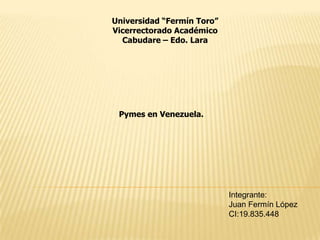 Universidad “Fermín Toro” Vicerrectorado Académico Cabudare – Edo. Lara Pymes en Venezuela. Integrante: Juan Fermín López CI:19.835.448 