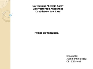 Universidad “Fermín Toro” Vicerrectorado Académico Cabudare – Edo. Lara Pymes en Venezuela. Integrante: Juan Fermín López CI:19.835.448 