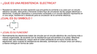 • ¿QUE ES UNA RESISTENCIA ELECTRICA?
• Resistencia eléctrica es toda oposición que encuentra la corriente a su paso por un circuito
eléctrico cerrado, atenuando o frenando el libre flujo de circulación de las cargas eléctricas o
electrones. Cualquier dispositivo o consumidor conectado a un circuito eléctrico representa en
sí una carga, resistencia u obstáculo para la circulación de la corriente eléctrica.
¿CUAL ES SU SIMBOLO ?
• ¿CUAL ES SU FUNCION?
• Normalmente los electrones tratan de circular por el circuito eléctrico de una forma más o
menos organizada, de acuerdo con la resistencia que encuentren a su paso. Mientras
menor sea esa resistencia, mayor será el orden existente en el micro mundo de los
electrones; pero cuando la resistencia es elevada, comienzan a chocar unos con otros y
a liberar energía en forma de calor