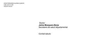 JUAN FERNANDO ALOMIA GARCES
CAR: 20 # 12-89
DAGUA VALLE




                               Doctor
                              Jaime Mosquera Borja
                              Secretario de salud departamental


                              Cordial saludo
 