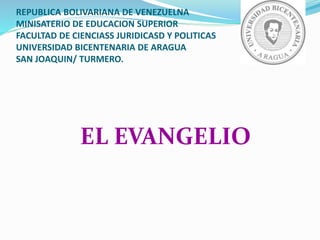 REPUBLICA BOLIVARIANA DE VENEZUELNA
MINISATERIO DE EDUCACION SUPERIOR
FACULTAD DE CIENCIASS JURIDICASD Y POLITICAS
UNIVERSIDAD BICENTENARIA DE ARAGUA
SAN JOAQUIN/ TURMERO.
EL EVANGELIO
 