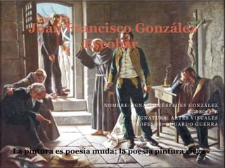 Juan Francisco González
           Escobar



                        NOMBRE: IGNACIO CÉSPEDES GONZÁLEZ
                                                 CURSO:2ºB
                               ASIGNATURA: ARTES VISUALES
                                PROFESOR: EDUARDO GUERRA




‘La pintura es poesía muda; la poesía pintura ciega.’
 