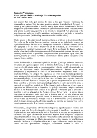 Françoise Vanneraud.
Hacer paisaje. Habitar el dibujo. Transitar espacios.
por Juan Francisco Rueda
Dos asuntos han sido, por encima de otros, a los que Françoise Vanneraud ha
consagrado su trabajo. Uno, de orden temático, adquiere la condición de leit motiv: el
paisaje y su experimentación, el cual ha sido y sigue siendo tratado desde distintas
perspectivas que evidencian una constelación de nuevas sensibilidades y usos respecto a
este género y, ante todo, respecto a esa realidad o magnitud. Así, el paisaje se ha
aproximado, en según qué ocasión, a nociones análogas como el territorio, la Naturaleza
o al paisaje histórico (la Historia y las microhistorias en él incluidas).
El otro asunto es de orden formal. Vanneraud tiene en el dibujo su disciplina medular.
Sin embargo, la artista francesa continúa inmersa en un infatigable proceso de
expansión del dibujo. De este modo, ha expuesto este medio al diálogo con otros (vídeo,
por ejemplo) y lo ha hecho desembocar en la instalación, el environment o la
objetualización (carácter tridimensional propio de la escultura). De hecho, debemos
señalar cómo ha ejercido sistemáticamente el dibujo expandido; esto es, ha usado todo
recurso y material que le permitiera dibujar (describir gráficamente algo), como, por
ejemplo, el corte que simula el perfil de las montañas o de una gráfica o diagrama sobre
madera, libros o vidrios.
Prueba de lo anterior es esta nueva exposición, Insights of passage, en la que Vanneraud
profundiza en algunos aspectos como el tránsito, la travesía, la ruta, el itinerario y la
construcción del paisaje según la experimentación y relación con él, introduciendo, por
tanto, un importante matiz fenomenológico-perceptivo. Asuntos acaso antes
prefigurados y tangenciales al viaje o los movimientos migratorios, caros a sus
anteriores trabajos. Tal vez por ello, algunas de las obras ahora mostradas posean una
cierta tensión, quizás un conflicto en toda regla, entre la representación bidimensional y
abstracta del paisaje y la concepción de éste como territorio, como espacio. Eso ocurre
en obras como The World Is a Sculpture, en la que un dibujo montañoso, por la acción
de un tornillo y la necesaria fuerza empleada para fijarlo al centro del soporte, como si
tratase de un metafórico movimiento de las placas tectónicas, hace que el papel, que la
representación bidimensional e ilusionista del paisaje montañoso, adquiera volumen
pasando a ser tridimensional. Gracias a esa presión ―pareciera que la creadora al
atornillar se arroga el papel de las fuerzas internas de La Tierra― el dibujo pasa a
convertirse en escultura; tanto como que la imagen, que no era otra cosa que una
sucesión de montañas que generaba ilusión de profundidad, gane esa fisicidad y esa
sensación real de profundidad merced a que a lo bidimensional (alto y ancho) se le
añade la tercera dimensión, la del fondo: aquella que permite que nuestra vista viaje o
transite por esa sucesión de accidentes montañosos.
Precisamente, Trilogie insta a introducir la vista por una oquedad que nos conduce a un
paisaje o que nos lleva directamente a otra oquedad o sumidero. Hay siempre un
desplazamiento, una invitación a discurrir, a deambular, a recorrer, a transportarnos, a
llevarnos a otro lugar. En definitiva, a descubrir. Algunos de los dibujos de Trilogie nos
sitúan literalmente al borde del abismo y transmiten cierta sensación de precipitarse.
Algo parecido ocurre con los dibujos de precipicios ocultos en parte por una lámina de
aluminio. La vista se ve obligada a colarse por el lugar, casi que una rendija, en el que la
lámina se halla parcialmente despegada, haciéndonos asomar al vacío. El
 