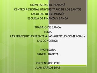 UNIVERSIDAD DE PANAMÁ
CENTRO REGIONAL UNIVERSITARIO DE LOS SANTOS
FACULTAD DE ECONOMÍA
ESCUELA DE FINANZA Y BANCA
TRABAJO DE BANCA
TEMA
LAS FRANQUICIAS FRENTE A LAS AGENCIAS COMERCIAL Y
LAS CONCESION
PROFESORA
YANETH BATISTA
PRESENTADO POR
JUAN CARLOS DIAZ
 