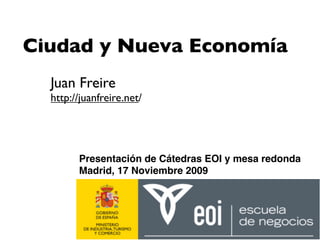 Ciudad y Nueva Economía
  Juan Freire
  http://juanfreire.net/




        Presentación de Cátedras EOI y mesa redonda
        Madrid, 17 Noviembre 2009
 