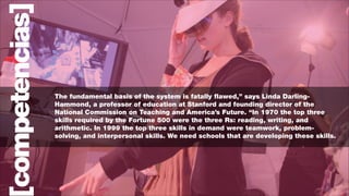 competencias]

The fundamental basis of the system is fatally flawed,” says Linda DarlingHammond, a professor of education at Stanford and founding director of the
National Commission on Teaching and America’s Future. “In 1970 the top three
skills required by the Fortune 500 were the three Rs: reading, writing, and
arithmetic. In 1999 the top three skills in demand were teamwork, problemsolving, and interpersonal skills. We need schools that are developing these skills.

 