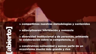 abierto]

> compartimos nuestras metodologías y contenidos
!

> adisciplinares: hibridación y remezcla
!

> diversidad institucional y de personas, primando
la colaboración sobre la competencia, y
!

> construimos comunidad y somos parte de un
ecosistema mucho más grande y rico

 