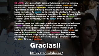 SÉ LIBRE. Libre para elegir, pensar, vivir, jugar, explorar, cambiar,
conocer, transformar, trabajar, escuchar, esperar, conectar. Libre
para actuar. Libre para aprender. Libre para crear. Libre para
equivocarte. Tú eres el fuego y el agua. Tú eliges tu camino. Tu
haces tu destino. Tu talento es tu energía, tu aliento, tu frontera, tu
impulso, tu sentido… Tu pasión te hace libre. Tu valor te hace único.
Tienes la oportunidad irrepetible de formar parte de un Grupo
especial. Como tu impulso, como tu coraje. Como tu talento. Porque
eres libre…
Tu puedes crear una nueva era: tu valor que se suma a mi valor que
se suma al valor de otros que, como tú, se atreven a pisar donde
nadie antes había pisado. Otros como tú que no temen dejar su
huella en el agua. Que pueden crear, enseñar, aprender ideas que
nos harán más fuertes y a la vez más humanos. Porque tú eres
único e irrepetible. Elige tu lugar, cambia las reglas, impúlsate,
prepárate. Crea en Equipo. Cree en tu Equipo. Emprende. Disfruta
del viaje. Tú eres el destino.

Gracias!!
http://teamlabs.es/

 