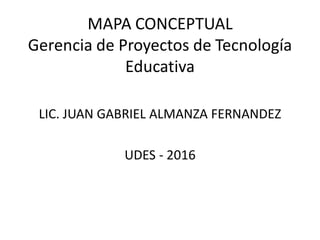 MAPA CONCEPTUAL
Gerencia de Proyectos de Tecnología
Educativa
LIC. JUAN GABRIEL ALMANZA FERNANDEZ
UDES - 2016
 