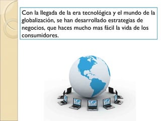 Con la llegada de la era tecnológica y el mundo de la globalización, se han desarrollado estrategias de negocios, que haces mucho mas fácil la vida de los consumidores.