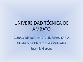 UNIVERSIDAD TÉCNICA DE AMBATOCURSO DE DOCENCIA UNIVERSITARIAMódulo de Plataformas VirtualesJuan E. Garcés