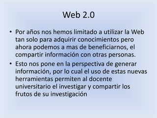 Web 2.0Por años nos hemos limitado a utilizar la Web tan solo para adquirir conocimientos pero ahora podemos a mas de beneficiarnos, el compartir información con otras personas.Esto nos pone en la perspectiva de generar información, por lo cual el uso de estas nuevas herramientas permiten al docente universitario el investigar y compartir los frutos de su investigación