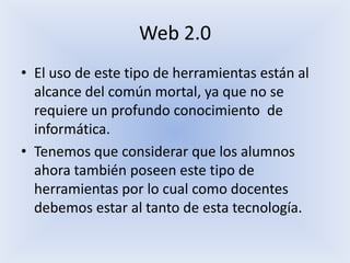 Web 2.0El uso de este tipo de herramientas están al alcance del común mortal, ya que no se requiere un profundo conocimiento de informática.Tenemos que considerar que los alumnos ahora también poseen este tipo de herramientas por lo cual como docentes debemos estar al tanto de esta tecnología.