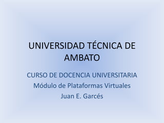 UNIVERSIDAD TÉCNICA DE AMBATO CURSO DE DOCENCIA UNIVERSITARIA Módulo de Plataformas Virtuales Juan E. Garcés 