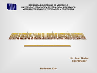 REPÚBLICA BOLIVARIANA DE VENEZUELA
UNIVERSIDAD PEDAGÓGICA EXPERIMENTAL LIBERTADOR
VICERRECTORADO DE INVESTIGACIÓN Y POSTGRADO
Lic. Juan Gedler
Coordinador
Noviembre 2010
 