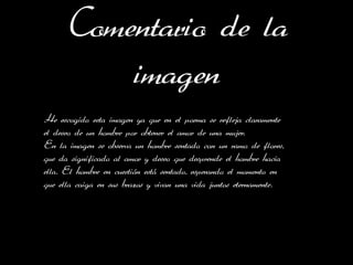 Comentario de la
         imagen
He escogido esta imagen ya que en el poema se refleja claramente
el deseo de un hombre por obtener el amor de una mujer.
En la imagen se observa un hombre sentado con un ramo de flores,
que da significado al amor y deseo que desprende el hombre hacia
ella. El hombre en cuestión está sentado, esperando el momento en
que ella caiga en sus brazos y vivan una vida juntos eternamente.
 
