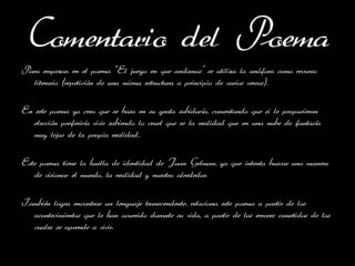 Comentario del Poema
Para empezar, en el poema ‘’El juego en que andamos’’ se utiliza la anáfora como recurso
  literario (repetición de una misma estructura a principio de varios versos).

En este poema yo creo que se basa en su grata sabiduría, comentando que si le propusieran
   elección preferiría vivir sabiendo lo cruel que es la realidad que en una nube de fantasía
   muy lejos de la propia realidad.

Este poema tiene la huella de identidad de Juan Gelman, ya que intenta buscar una manera
   de visionar el mundo, la realidad y nuestro alrededor.

También logra encontrar un lenguaje transcendente, relaciona este poema a partir de los
  acontecimientos que le han ocurrido durante su vida, a partir de los errores cometidos de los
  cuales se aprende a vivir.
 