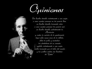 Opiniones
Un hombre deseaba violentamente a una mujer,
 a unas cuantas personas no les parecía bien,
      un hombre deseaba locamente volar,
   a unas cuantas personas les parecía mal,
      un hombre deseaba ardientemente la
                   Revolución
    y contra la opinión de la gendarmería
     trepó sobre muros secos de lo debido,
           abrió el pecho y sacándose
         los alrededores de su corazón,
       agitaba violentamente a una mujer,
  volaba locamente por el techo del mundo
       y los pueblos ardían, las banderas
                  de "Gotán"
 