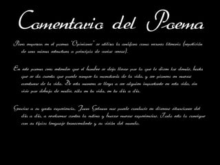 Comentario del Poema
Para empezar, en el poema ‘Opiniones’’ se utiliza la anáfora como recurso literario (repetición
  de una misma estructura a principio de varios versos).

En este poema creo entender que el hombre se deja llevar por lo que le dicen los demás, hasta
   que se da cuenta que puede romper la monotonía de la vida, y ser pionero en nuevas
   aventuras de la vida. De esta manera se llega a ser alguien importante en esta vida, sin
   vivir por debajo de nadie, sólo en tu vida, en tu día a día.

Gracias a su grata experiencia, Juan Gelman nos puede conducir en diversas situaciones del
   día a día, a revelarnos contra la rutina y buscar nuevas experiencias. Todo esto lo consigue
   con su típico lenguaje transcendente y su visión del mundo.
 