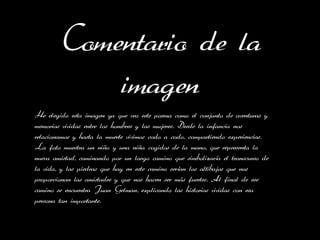 Comentario de la
            imagen
He elegido esta imagen ya que veo este poema como el conjunto de aventuras y
memorias vividas entre los hombres y las mujeres. Desde la infancia nos
relacionamos y hasta la muerte vivimos codo a codo, compartiendo experiencias.
La foto muestra un niño y una niña cogidos de la mano, que representa la
nueva amistad, caminando por un largo camino que simbolizaría el transcurso de
la vida, y las piedras que hay en este camino serían los altibajos que nos
proporcionan las amistades y que nos hacen ser más fuertes. Al final de ese
camino se encuentra Juan Gelman, explicando las historias vividas con esa
persona tan importante.
 