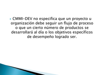 CMMI-DEV no especifica que un proyecto u
organización debe seguir un flujo de proceso
  o que un cierto número de productos se
desarrollará al día o los objetivos específicos
         de desempeño logrado ser.
 