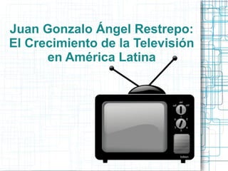 Juan Gonzalo Ángel Restrepo:
El Crecimiento de la Televisión
en América Latina
 