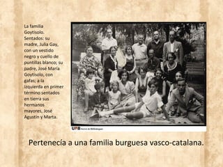 Pertenecía a una familia burguesa vasco-catalana.
La familia
Goytisolo.
Sentados: su
madre, Julia Gay,
con un vestido
negro y cuello de
puntillas blanco; su
padre, José María
Goytisolo, con
gafas; a la
izquierda en primer
término sentados
en tierra sus
hermanos
mayores, José
Agustín y Marta.
 