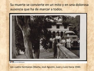 Su muerte se convierte en un mito y en una dolorosa
ausencia que ha de marcar a todos.
Los cuatro hermanos (Marta, José Agustín, Juan y Luis) hacia 1940.
 