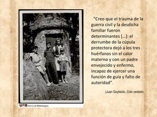 “Creo que el trauma de la
guerra civil y la desdicha
familiar fueron
determinantes […]: el
derrumbe de la cúpula
protectora dejó a los tres
huérfanos sin el calor
materno y con un padre
envejecido y enfermo,
incapaz de ejercer una
función de guía y falto de
autoridad”.
(Juan Goytisolo, Coto vedado)
 