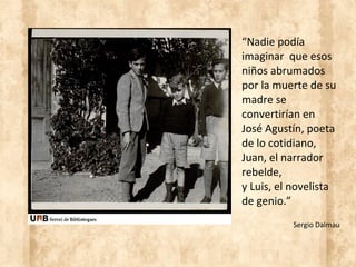 “Nadie podía
imaginar que esos
niños abrumados
por la muerte de su
madre se
convertirían en
José Agustín, poeta
de lo cotidiano,
Juan, el narrador
rebelde,
y Luis, el novelista
de genio.”
Sergio Dalmau
 