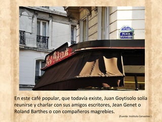 En este café popular, que todavía existe, Juan Goytisolo solía
reunirse y charlar con sus amigos escritores, Jean Genet o
Roland Barthes o con compañeros magrebíes.
(Fuente: Instituto Cervantes )
 