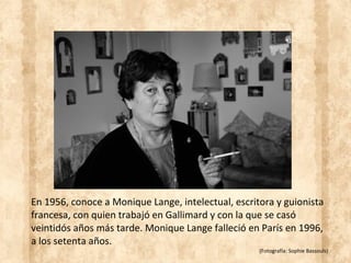 En 1956, conoce a Monique Lange, intelectual, escritora y guionista
francesa, con quien trabajó en Gallimard y con la que se casó
veintidós años más tarde. Monique Lange falleció en París en 1996,
a los setenta años.
(Fotografía: Sophie Bassouls)
 