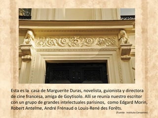 Esta es la casa de Marguerite Duras, novelista, guionista y directora
de cine francesa, amiga de Goytisolo. Allí se reunía nuestro escritor
con un grupo de grandes intelectuales parisinos, como Edgard Morin,
Robert Antelme, André Frénaud o Louis-René des Forêts.
(Fuente: Instituto Cervantes)
 