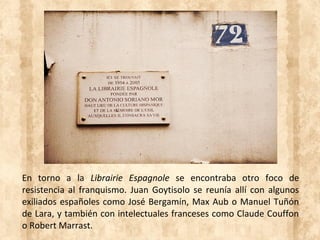 En torno a la Librairie Espagnole se encontraba otro foco de
resistencia al franquismo. Juan Goytisolo se reunía allí con algunos
exiliados españoles como José Bergamín, Max Aub o Manuel Tuñón
de Lara, y también con intelectuales franceses como Claude Couffon
o Robert Marrast.
 