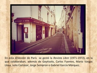 En esta dirección de París se gestó la Revista Libre (1971-1972), en la
que colaboraban, además de Goytisolo, Carlos Fuentes, Mario Vargas
Llosa, Julio Cortázar, Jorge Semprún o Gabriel García Márquez.
 
