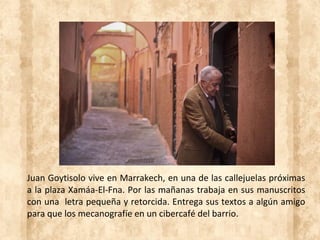 Juan Goytisolo vive en Marrakech, en una de las callejuelas próximas
a la plaza Xamáa-El-Fna. Por las mañanas trabaja en sus manuscritos
con una letra pequeña y retorcida. Entrega sus textos a algún amigo
para que los mecanografíe en un cibercafé del barrio.
 