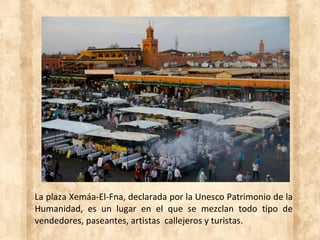 La plaza Xemáa-El-Fna, declarada por la Unesco Patrimonio de la
Humanidad, es un lugar en el que se mezclan todo tipo de
vendedores, paseantes, artistas callejeros y turistas.
 