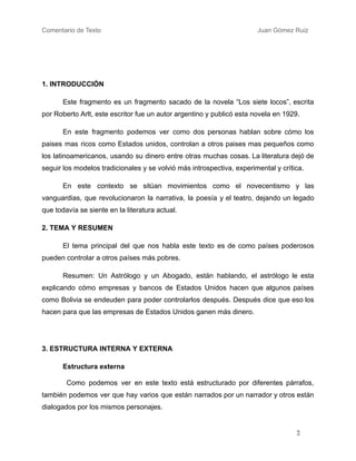 Comentario de Texto ​
​ ​ ​ ​ ​ ​ Juan Gómez Ruiz
1. INTRODUCCIÓN
​ Este fragmento es un fragmento sacado de la novela “Los siete locos”, escrita
por Roberto Arlt, este escritor fue un autor argentino y publicó esta novela en 1929.
En este fragmento podemos ver como dos personas hablan sobre cómo los
paises mas ricos como Estados unidos, controlan a otros paises mas pequeños como
los latinoamericanos, usando su dinero entre otras muchas cosas. La literatura dejó de
seguir los modelos tradicionales y se volvió más introspectiva, experimental y crítica.
En este contexto se sitúan movimientos como el novecentismo y las
vanguardias, que revolucionaron la narrativa, la poesía y el teatro, dejando un legado
que todavía se siente en la literatura actual.
2. TEMA Y RESUMEN
El tema principal del que nos habla este texto es de como países poderosos
pueden controlar a otros países más pobres.
Resumen: Un Astrólogo y un Abogado, están hablando, el astrólogo le esta
explicando cómo empresas y bancos de Estados Unidos hacen que algunos países
como Bolivia se endeuden para poder controlarlos después. Después dice que eso los
hacen para que las empresas de Estados Unidos ganen más dinero.
3. ESTRUCTURA INTERNA Y EXTERNA
Estructura externa
Como podemos ver en este texto está estructurado por diferentes párrafos,
también podemos ver que hay varios que están narrados por un narrador y otros están
dialogados por los mismos personajes.
3
 